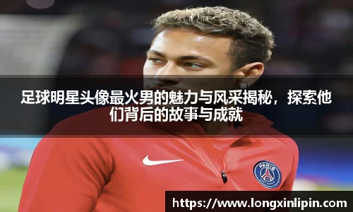 足球明星头像最火男的魅力与风采揭秘，探索他们背后的故事与成就