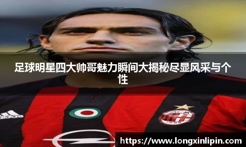 足球明星四大帅哥魅力瞬间大揭秘尽显风采与个性
